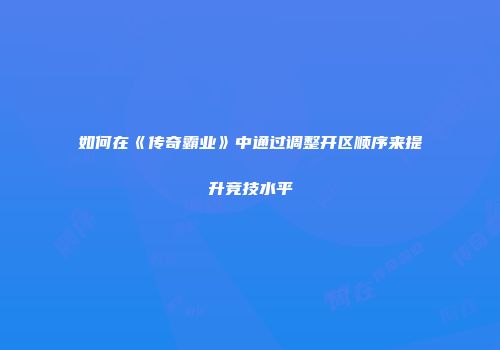 如何在《传奇霸业》中通过调整开区顺序来提升竞技水平