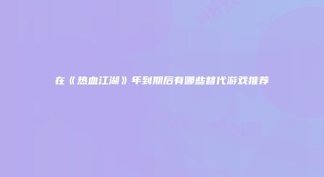 在《热血江湖》年到期后有哪些替代游戏推荐