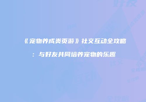 《宠物养成类页游》社交互动全攻略：与好友共同培养宠物的乐趣
