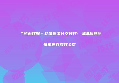 《热血江湖》私服端游社交技巧：如何与其他玩家建立良好关系
