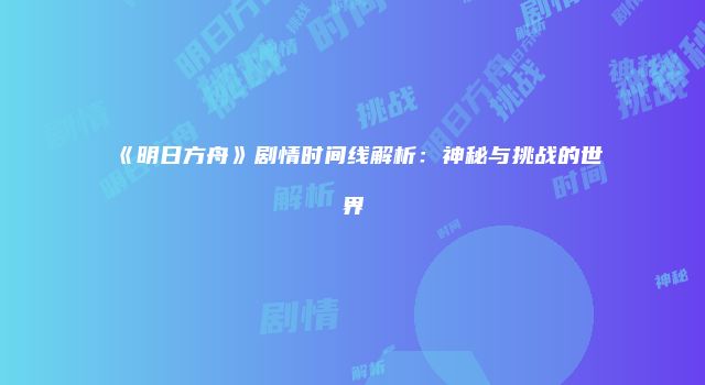 《明日方舟》剧情时间线解析：神秘与挑战的世界