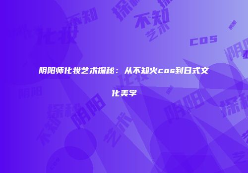 阴阳师化妆艺术探秘：从不知火cos到日式文化美学