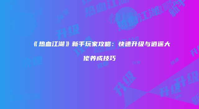 《热血江湖》新手玩家攻略：快速升级与逍遥大佬养成技巧