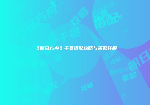 《明日方舟》干员搭配攻略与策略详解