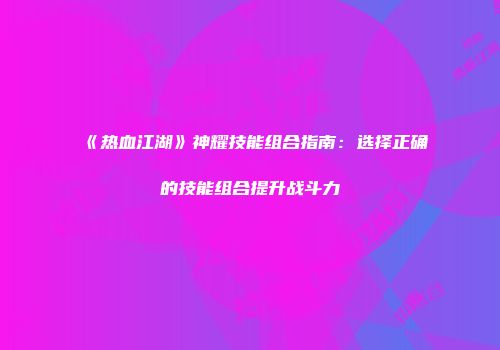 《热血江湖》神耀技能组合指南：选择正确的技能组合提升战斗力