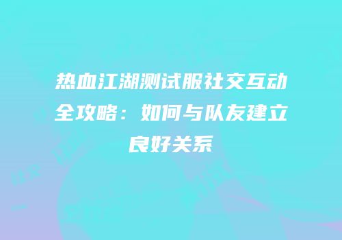 热血江湖测试服社交互动全攻略：如何与队友建立良好关系