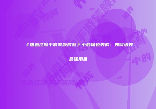 《热血江湖手游笑颜成双》中的角色养成：如何培养最强角色