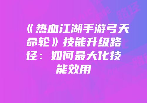 《热血江湖手游弓天命轮》技能升级路径：如何最大化技能效用