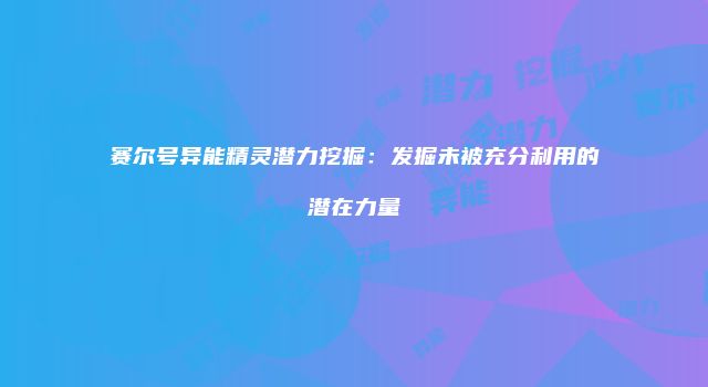 赛尔号异能精灵潜力挖掘：发掘未被充分利用的潜在力量