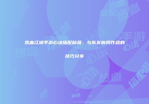 热血江湖手游心法搭配秘籍：与队友协同作战的技巧分享