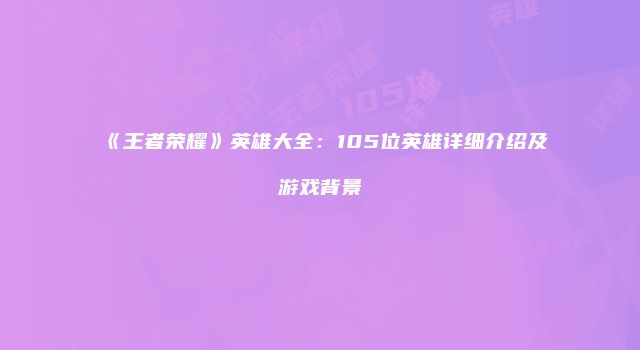 《王者荣耀》英雄大全：105位英雄详细介绍及游戏背景