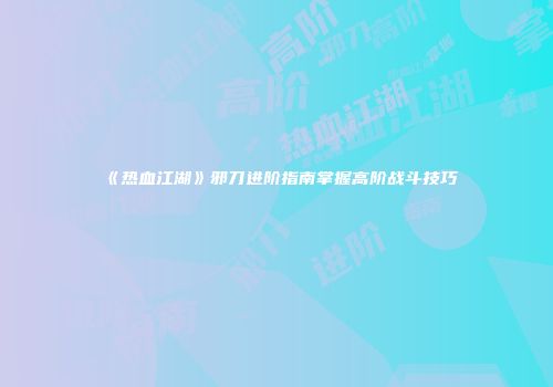 《热血江湖》邪刀进阶指南掌握高阶战斗技巧