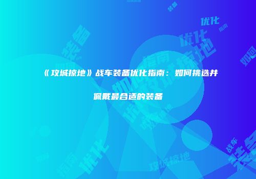 《攻城掠地》战车装备优化指南：如何挑选并佩戴最合适的装备
