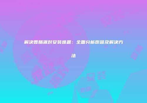 解决香肠派对安装难题：全面分析原因及解决方法