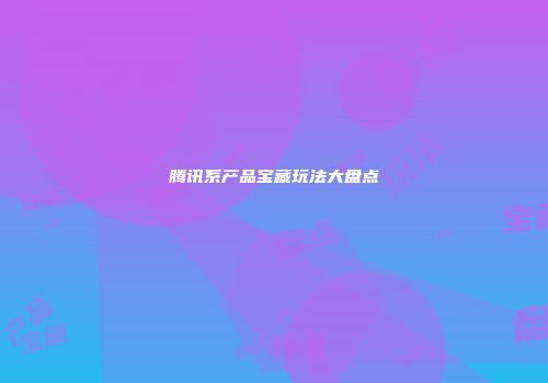 腾讯系产品宝藏玩法大盘点