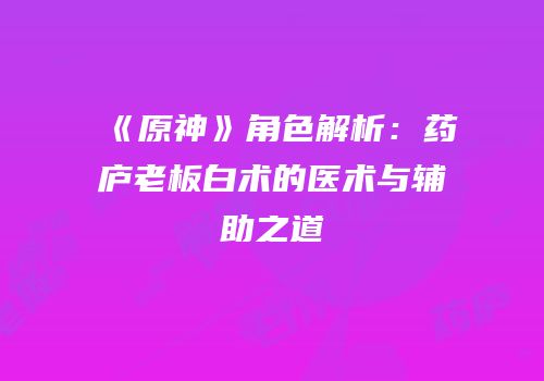 《原神》角色解析：药庐老板白术的医术与辅助之道