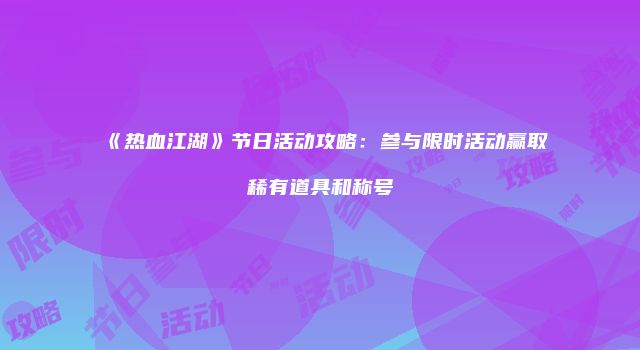 《热血江湖》节日活动攻略：参与限时活动赢取稀有道具和称号