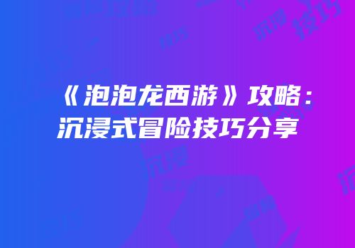 《泡泡龙西游》攻略：沉浸式冒险技巧分享