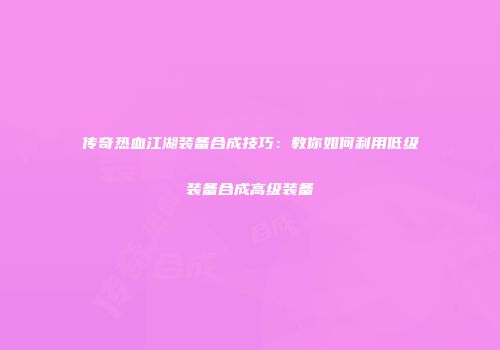 传奇热血江湖装备合成技巧：教你如何利用低级装备合成高级装备