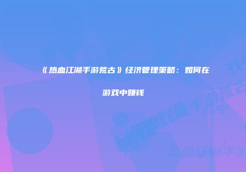 《热血江湖手游荒古》经济管理策略:如何在游戏中赚钱