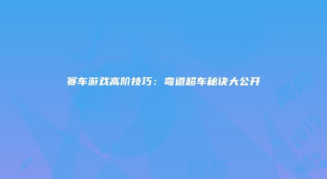 赛车游戏高阶技巧：弯道超车秘诀大公开