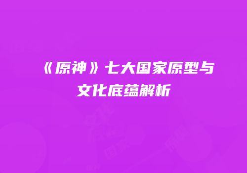《原神》七大国家原型与文化底蕴解析