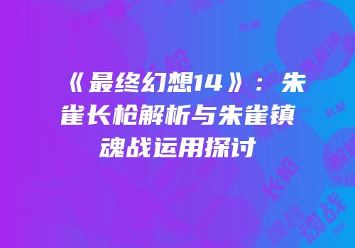 《最终幻想14》：朱雀长枪解析与朱雀镇魂战运用探讨