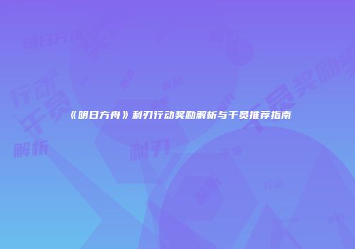 《明日方舟》利刃行动奖励解析与干员推荐指南
