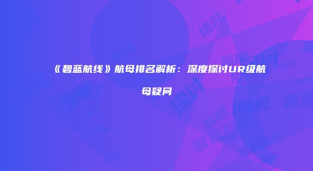 《碧蓝航线》航母排名解析：深度探讨UR级航母疑问