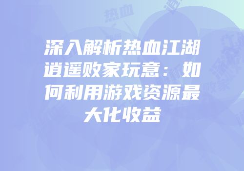深入解析热血江湖逍遥败家玩意：如何利用游戏资源最大化收益