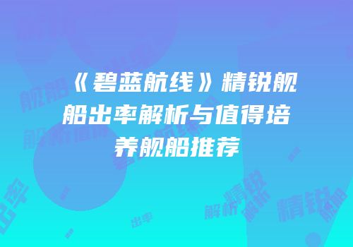 《碧蓝航线》精锐舰船出率解析与值得培养舰船推荐