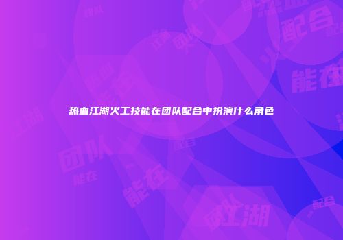 热血江湖火工技能在团队配合中扮演什么角色