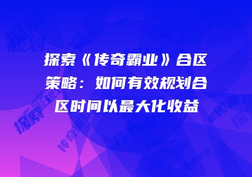 探索《传奇霸业》合区策略：如何有效规划合区时间以最大化收益