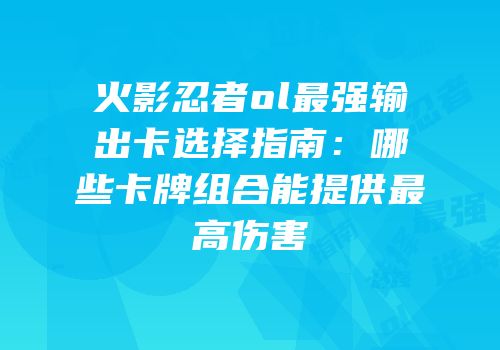 火影忍者ol最强输出卡选择指南：哪些卡牌组合能提供最高伤害