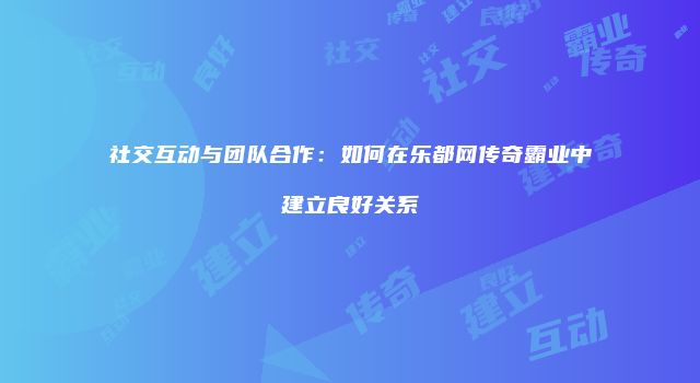 社交互动与团队合作：如何在乐都网传奇霸业中建立良好关系