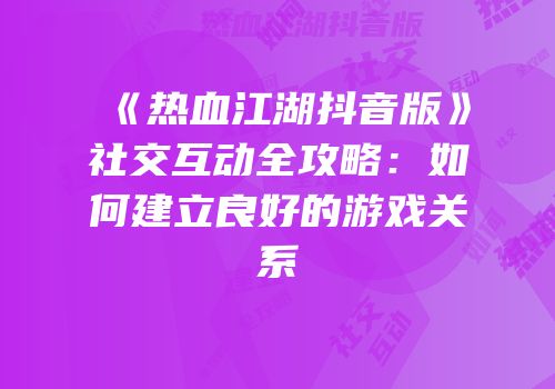 《热血江湖抖音版》社交互动全攻略：如何建立良好的游戏关系