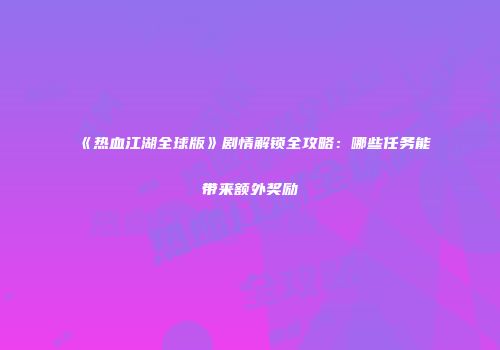 《热血江湖全球版》剧情解锁全攻略：哪些任务能带来额外奖励
