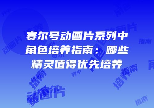 赛尔号动画片系列中角色培养指南：哪些精灵值得优先培养