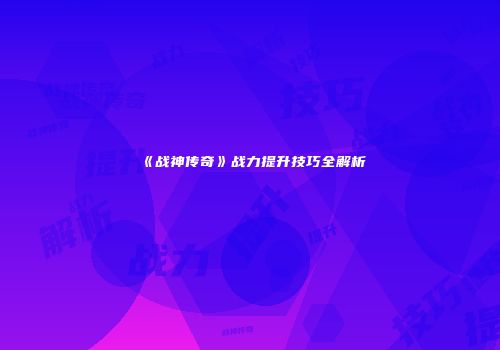 《战神传奇》战力提升技巧全解析