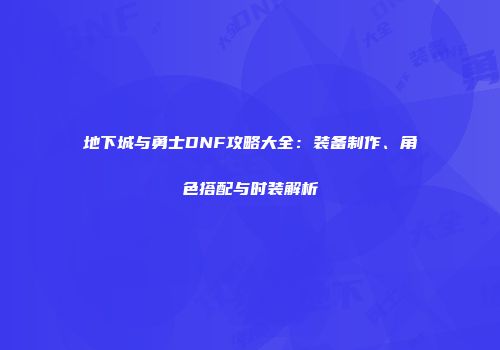 地下城与勇士DNF攻略大全：装备制作、角色搭配与时装解析