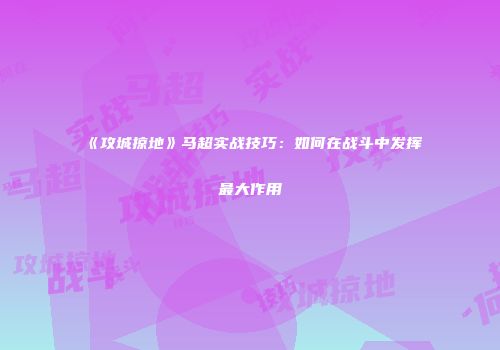 《攻城掠地》马超实战技巧：如何在战斗中发挥最大作用