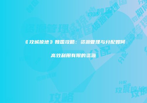 《攻城掠地》魏国攻略：资源管理与分配如何高效利用有限的资源