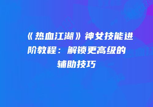 《热血江湖》神女技能进阶教程：解锁更高级的辅助技巧
