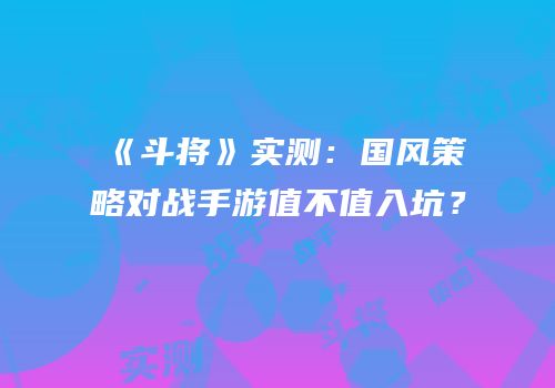 《斗将》实测：国风策略对战手游值不值入坑？