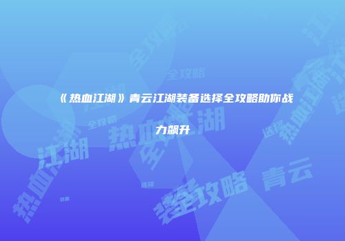 《热血江湖》青云江湖装备选择全攻略助你战力飙升