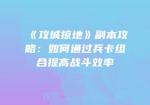 《攻城掠地》副本攻略：如何通过兵卡组合提高战斗效率