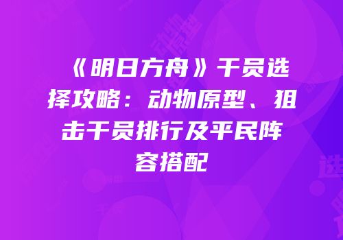 《明日方舟》干员选择攻略：动物原型、狙击干员排行及平民阵容搭配