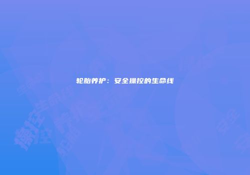 轮胎养护：安全操控的生命线