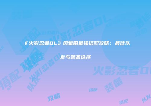 《火影忍者OL》风雏田最强搭配攻略：最佳队友与装备选择