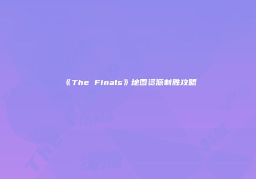 《The Finals》地图资源制胜攻略